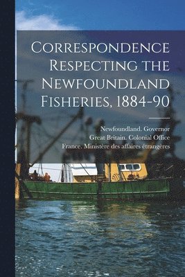 Correspondence Respecting the Newfoundland Fisheries, 1884-90 [microform] 1