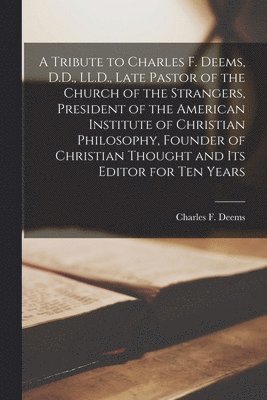 A Tribute to Charles F. Deems, D.D., LL.D., Late Pastor of the Church of the Strangers, President of the American Institute of Christian Philosophy, Founder of Christian Thought and Its Editor for 1