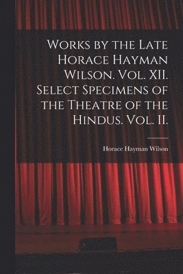 Works by the Late Horace Hayman Wilson. Vol. XII. Select Specimens of the Theatre of the Hindus. Vol. II. 1