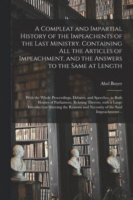 A Compleat and Impartial History of the Impeachents of the Last Ministry. Containing All the Articles of Impeachment, and the Answers to the Same at Length 1