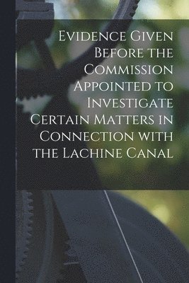 Evidence Given Before the Commission Appointed to Investigate Certain Matters in Connection With the Lachine Canal [microform] 1