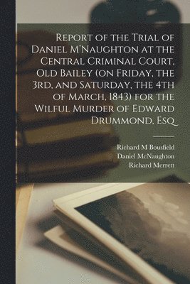 Report of the Trial of Daniel M'Naughton at the Central Criminal Court, Old Bailey (on Friday, the 3rd, and Saturday, the 4th of March, 1843) for the Wilful Murder of Edward Drummond, Esq 1