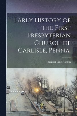 Early History of the First Presbyterian Church of Carlisle, Penna. 1