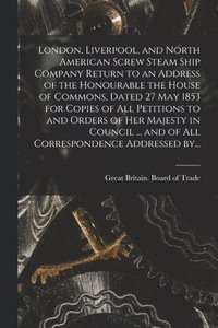 bokomslag London, Liverpool, and North American Screw Steam Ship Company [microform] Return to an Address of the Honourable the House of Commons, Dated 27 May 1853 for Copies of All Petitions to and Orders o...