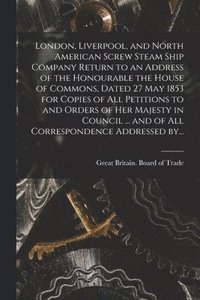 bokomslag London, Liverpool, and North American Screw Steam Ship Company [microform] Return to an Address of the Honourable the House of Commons, Dated 27 May 1853 for Copies of All Petitions to and Orders of