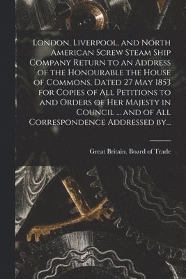 bokomslag London, Liverpool, and North American Screw Steam Ship Company [microform] Return to an Address of the Honourable the House of Commons, Dated 27 May 1853 for Copies of All Petitions to and Orders of