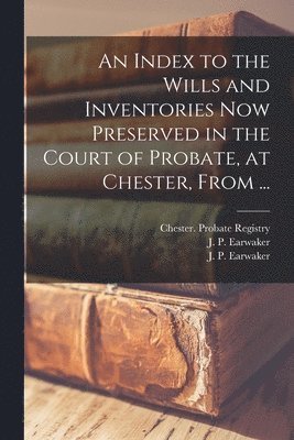 An Index to the Wills and Inventories Now Preserved in the Court of Probate, at Chester, From ... 1