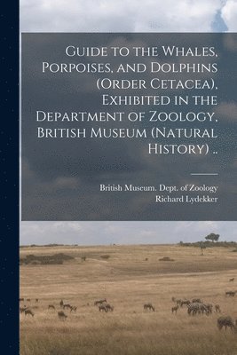 Guide to the Whales, Porpoises, and Dolphins (order Cetacea), Exhibited in the Department of Zoology, British Museum (Natural History) .. 1