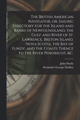 The British American Navigator, or, Sailing Directory for the Island and Banks of Newfoundland, the Gulf and River of St. Lawrence, Breton Island, Nova Scotia, the Bay of Fundy, and the Coasts Thence 1