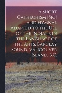 bokomslag Short Cathechism [sic] and Hymnal Adapted to the Use of the Indians in the Language of the Ahts, Barclay Sound, Vancouver Island, B.C.