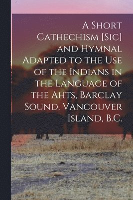 bokomslag Short Cathechism [sic] and Hymnal Adapted to the Use of the Indians in the Language of the Ahts, Barclay Sound, Vancouver Island, B.C.