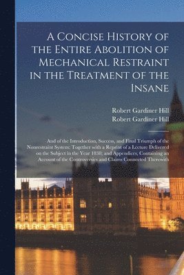 A Concise History of the Entire Abolition of Mechanical Restraint in the Treatment of the Insane; and of the Introduction, Success, and Final Triumph of the Nonrestraint System 1