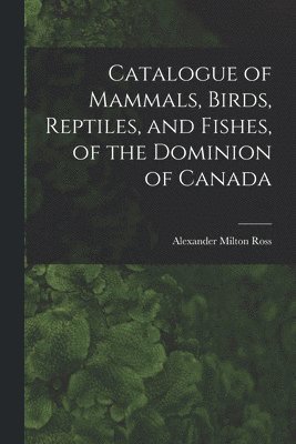 Catalogue of Mammals, Birds, Reptiles, and Fishes, of the Dominion of Canada [microform] 1