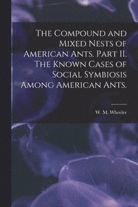 bokomslag Compound and Mixed Nests of American Ants. Part II. The Known Cases of Social Symbiosis Among American Ants.