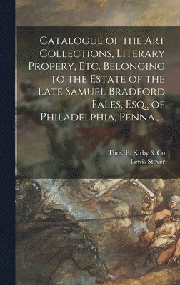 Catalogue of the Art Collections, Literary Propery, Etc. Belonging to the Estate of the Late Samuel Bradford Fales, Esq., of Philadelphia, Penna., .. 1