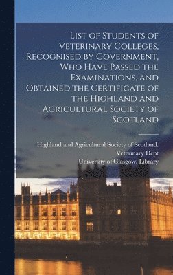 List of Students of Veterinary Colleges, Recognised by Government, Who Have Passed the Examinations, and Obtained the Certificate of the Highland and Agricultural Society of Scotland [electronic 1