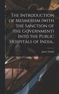 bokomslag The Introduction of Mesmerism (with the Sanction of the Government) Into the Public Hospitals of India..