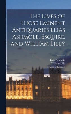 The Lives of Those Eminent Antiquaries Elias Ashmole, Esquire, and William Lilly 1