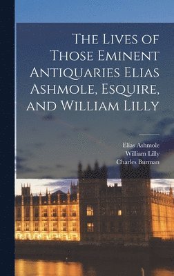 Lives of Those Eminent Antiquaries Elias Ashmole, Esquire, and William Lilly