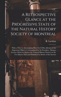 A Retrospective Glance at the Progressive State of the Natural History Society of Montreal [microform] 1