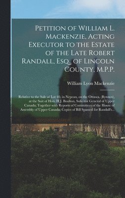 Petition of William L. Mackenzie, Acting Executor to the Estate of the Late Robert Randall, Esq., of Lincoln County, M.P.P. [microform] 1