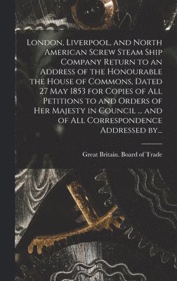 bokomslag London, Liverpool, and North American Screw Steam Ship Company [microform] Return to an Address of the Honourable the House of Commons, Dated 27 May 1853 for Copies of All Petitions to and Orders of