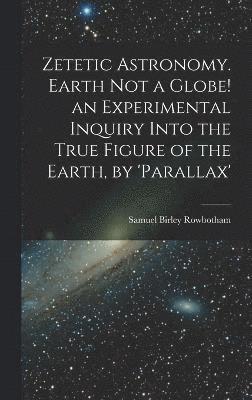 Zetetic Astronomy. Earth Not a Globe! an Experimental Inquiry Into the True Figure of the Earth, by 'parallax' 1