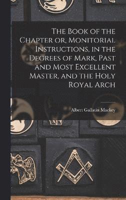 The Book of the Chapter or, Monitorial Instructions, in the Degrees of Mark, Past and Most Excellent Master, and the Holy Royal Arch 1