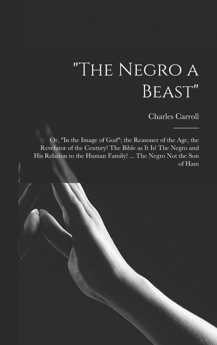 &quot;The Negro a Beast&quot;; or, &quot;In the Image of God&quot;; the Reasoner of the age, the Revelator of the Century! The Bible as it is! The Negro and his Relation to the Human Family! ... The 1