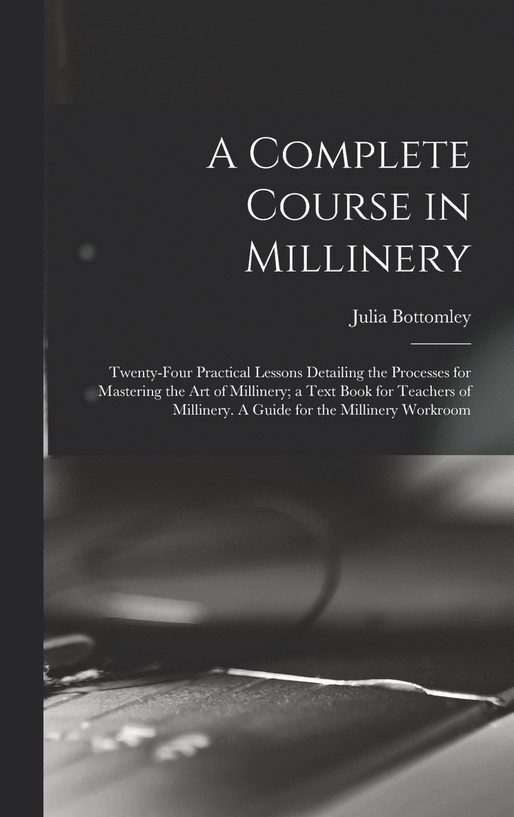 A Complete Course in Millinery; Twenty-four Practical Lessons Detailing the Processes for Mastering the art of Millinery; a Text Book for Teachers of Millinery. A Guide for the Millinery Workroom 1