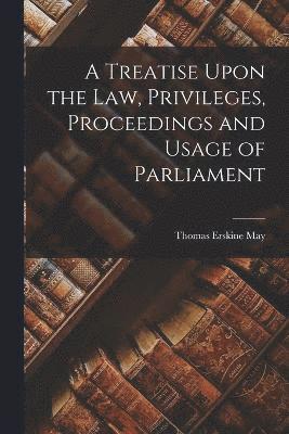 A Treatise Upon the Law, Privileges, Proceedings and Usage of Parliament 1