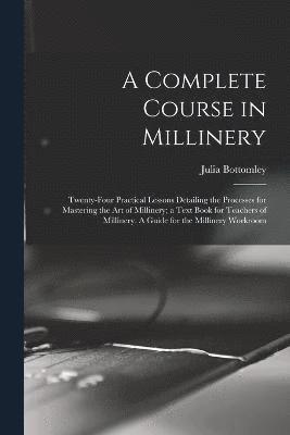 A Complete Course in Millinery; Twenty-four Practical Lessons Detailing the Processes for Mastering the art of Millinery; a Text Book for Teachers of Millinery. A Guide for the Millinery Workroom 1