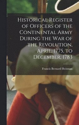 Historical Register of Officers of the Continental Army During the War of the Revolution, April, 1775, to December, 1783 1