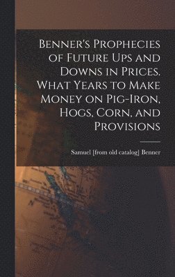 Benner's Prophecies of Future ups and Downs in Prices. What Years to Make Money on Pig-iron, Hogs, Corn, and Provisions