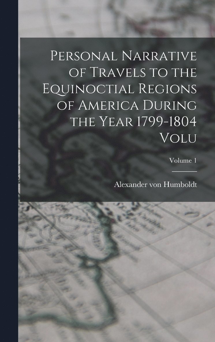 Personal Narrative of Travels to the Equinoctial Regions of America During the Year 1799-1804 Volu; Volume 1 1