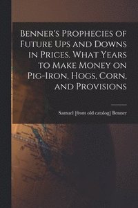 bokomslag Benner's Prophecies of Future ups and Downs in Prices. What Years to Make Money on Pig-iron, Hogs, Corn, and Provisions