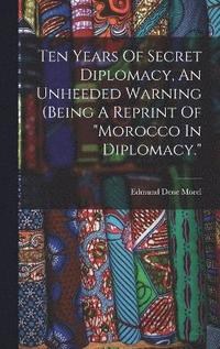 bokomslag Ten Years Of Secret Diplomacy, An Unheeded Warning (being A Reprint Of &quot;morocco In Diplomacy.&quot;
