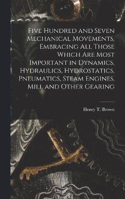 Five Hundred and Seven Mechanical Movements, Embracing All Those Which Are Most Important in Dynamics, Hydraulics, Hydrostatics, Pneumatics, Steam Engines. Mill and Other Gearing 1