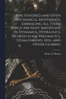 bokomslag Five Hundred and Seven Mechanical Movements, Embracing All Those Which Are Most Important in Dynamics, Hydraulics, Hydrostatics, Pneumatics, Steam Engines. Mill and Other Gearing