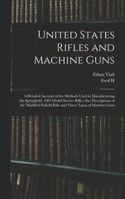 United States Rifles and Machine Guns; a Detailed Account of the Methods Used in Manufacturing the Springfield, 1903 Model Service Rifle; Also Descriptions of the Modified Enfield Rifle and Three Types of Machine Guns