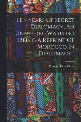 Ten Years Of Secret Diplomacy, An Unheeded Warning (being A Reprint Of "morocco In Diplomacy."