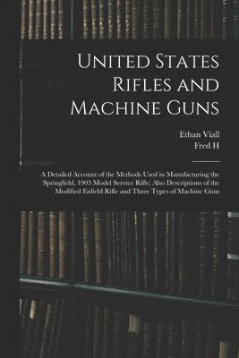 United States Rifles and Machine Guns; a Detailed Account of the Methods Used in Manufacturing the Springfield, 1903 Model Service Rifle; Also Descriptions of the Modified Enfield Rifle and Three 1