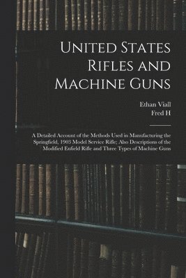 United States Rifles and Machine Guns; a Detailed Account of the Methods Used in Manufacturing the Springfield, 1903 Model Service Rifle; Also Descriptions of the Modified Enfield Rifle and Three Types of Machine Guns