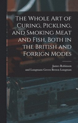 The Whole Art of Curing, Pickling, and Smoking Meat and Fish, Both in the British and Forrign Modes 1