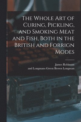 The Whole Art of Curing, Pickling, and Smoking Meat and Fish, Both in the British and Forrign Modes 1