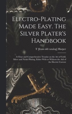 Electro-plating Made Easy. The Silver Plater's Handbook; a Clear and Comprehensive Treatise on the art of Gold, Silver and Nickel Plating, Either With or Without the aid of the Electric Current 1