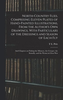 T E Pritt - North-country Flies. Comprising Eleven Plates of Hand-painted Illustrations, From the Author's own Drawings, With Particulars of the Dressings and Season of Each fly; and Chapters on Fishing the Minnow, the Creeper, the Stonefly, and the Worm in Clear Wat, Inbunden