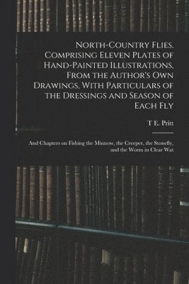 T E Pritt - North-country Flies. Comprising Eleven Plates of Hand-painted Illustrations, From the Author's own Drawings, With Particulars of the Dressings and Season of Each fly; and Chapters on Fishing the Minnow, the Creeper, the Stonefly, and the Worm in Clear Wat, Häftad