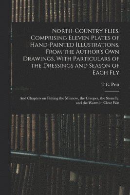 North-country Flies. Comprising Eleven Plates of Hand-painted Illustrations, From the Author's own Drawings, With Particulars of the Dressings and Season of Each fly; and Chapters on Fishing the 1