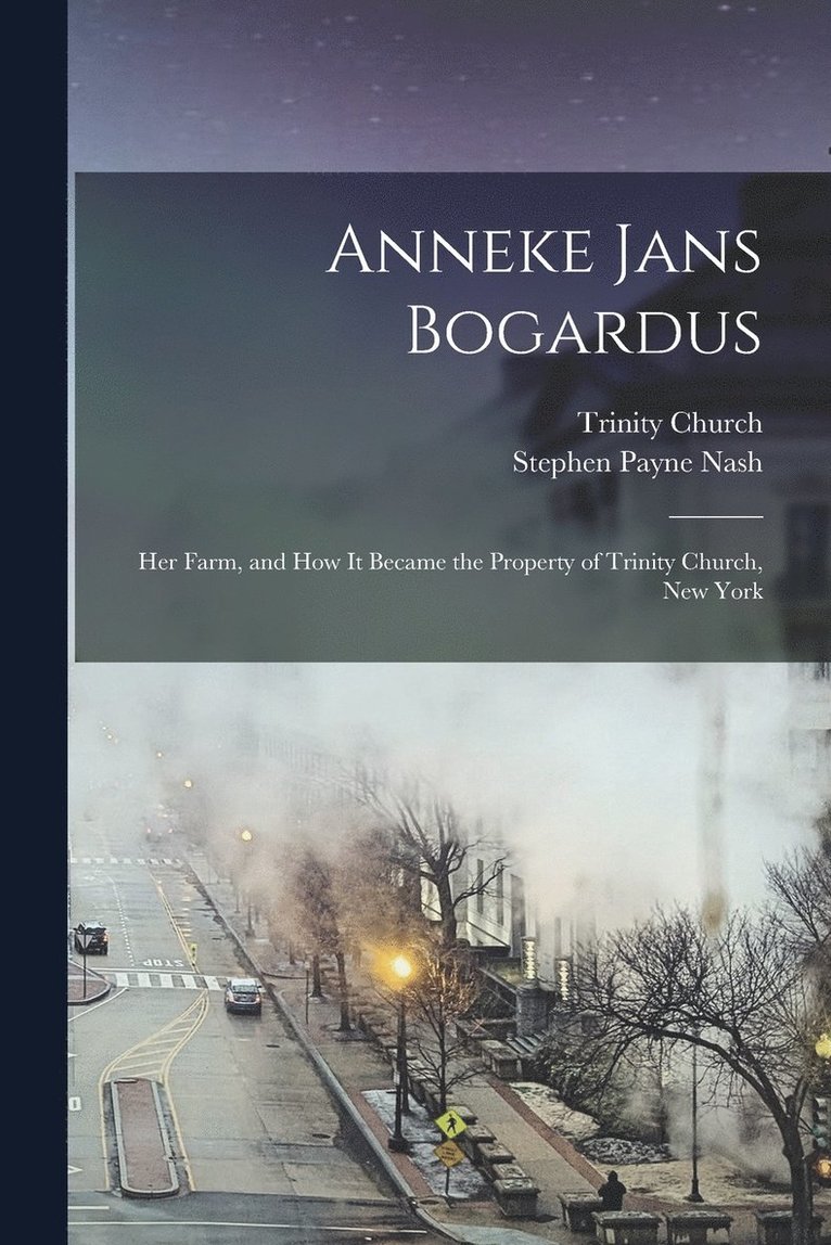 Anneke Jans Bogardus; her Farm, and how it Became the Property of Trinity Church, New York 1